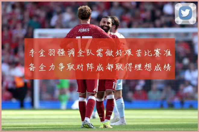 李金羽强调全队需做好艰苦比赛准备全力争取对阵成都取得理想成绩战术观察：最新赛事动态与深度分析