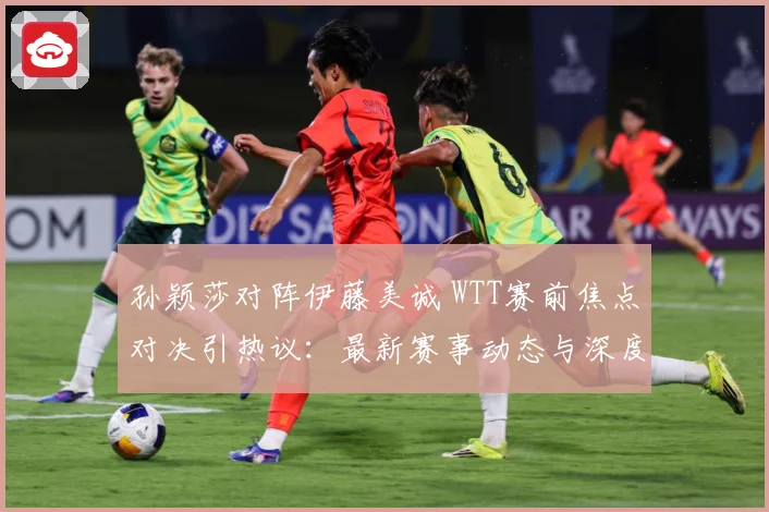 孙颖莎对阵伊藤美诚 WTT赛前焦点对决引热议：最新赛事动态与深度分析