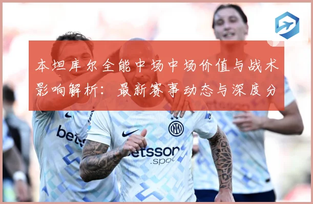 本坦库尔全能中场中场价值与战术影响解析：最新赛事动态与深度分析