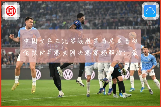 中国女乒三比零战胜罗马尼亚晋级伦敦世乒赛女团决赛赛场解读：最新赛事动态与深度分析
