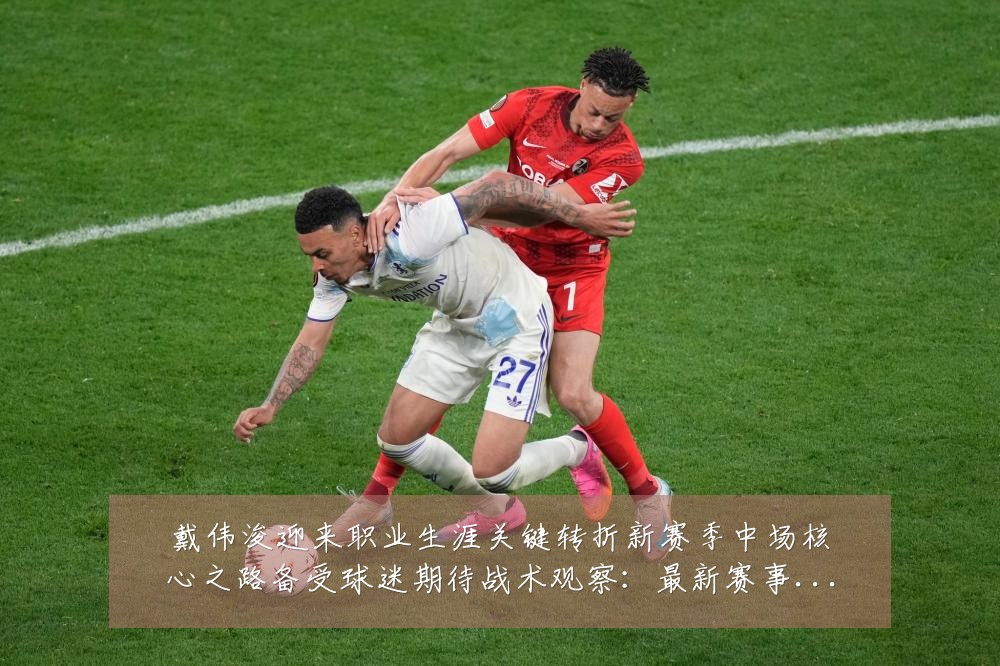 戴伟浚迎来职业生涯关键转折新赛季中场核心之路备受球迷期待战术观察:最新赛事动态与深度分析