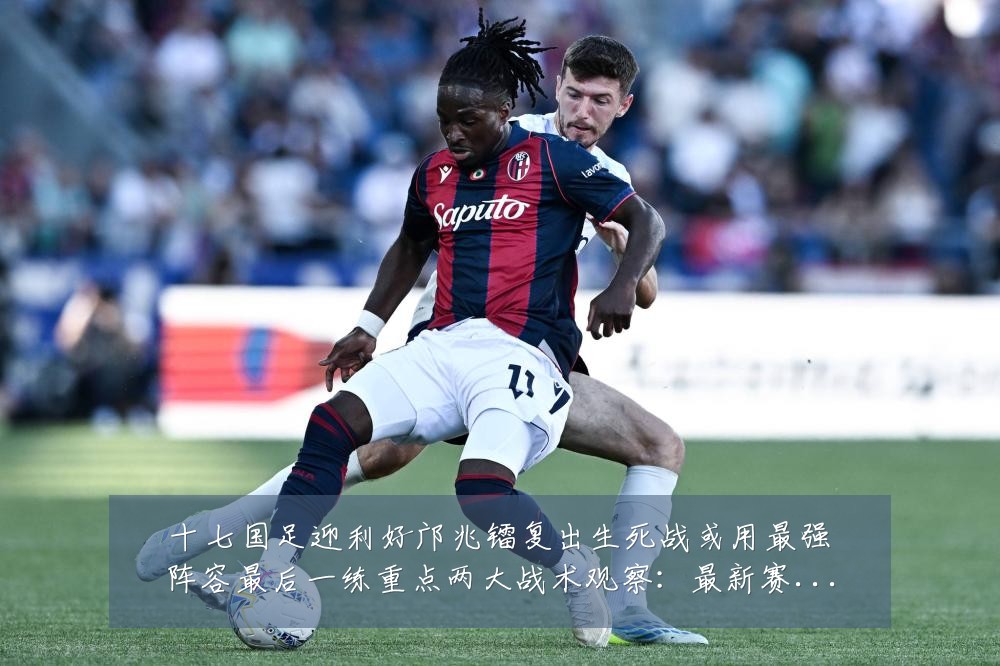 十七国足迎利好邝兆镭复出生死战或用最强阵容最后一练重点两大战术观察：最新赛事动态与深度分析