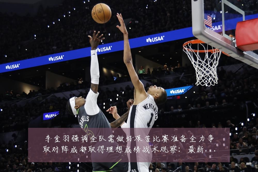李金羽强调全队需做好艰苦比赛准备全力争取对阵成都取得理想成绩战术观察:最新赛事动态与深度分析
